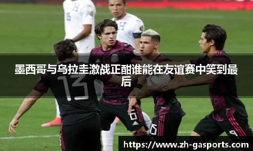 墨西哥与乌拉圭激战正酣谁能在友谊赛中笑到最后